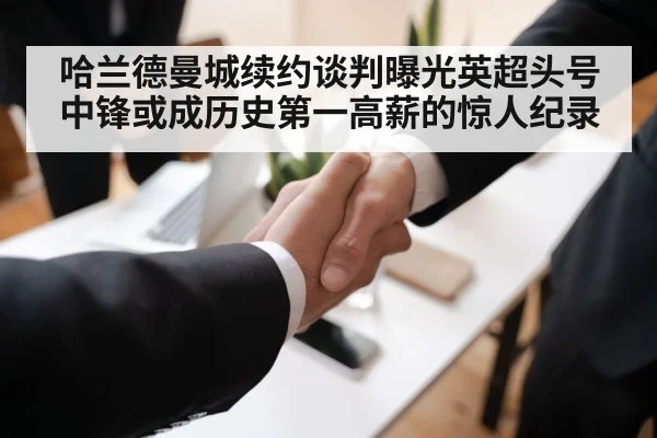 哈兰德曼城续约谈判曝光英超头号中锋或成历史第一高薪的惊人纪录