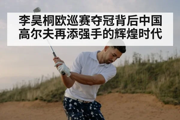 李昊桐欧巡赛夺冠背后中国高尔夫再添强手的辉煌时代