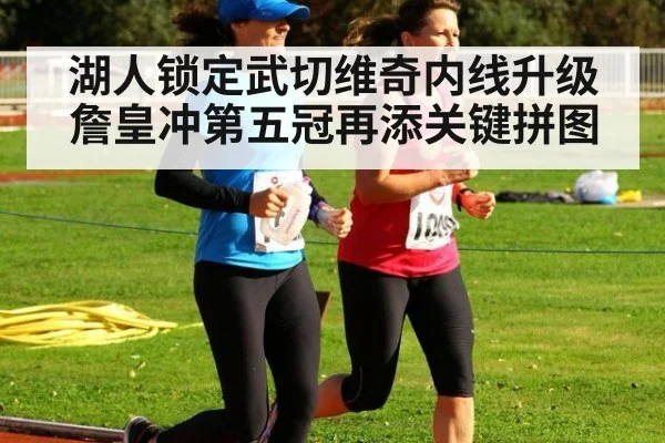 湖人锁定武切维奇内线升级 詹皇冲第五冠再添关键拼图